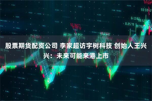股票期货配资公司 李家超访宇树科技 创始人王兴兴：未来可能来港上市