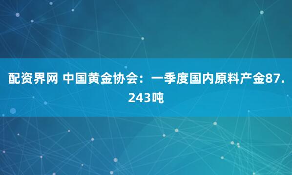 配资界网 中国黄金协会：一季度国内原料产金87.243吨