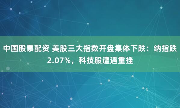 中国股票配资 美股三大指数开盘集体下跌：纳指跌2.07%，科技股遭遇重挫