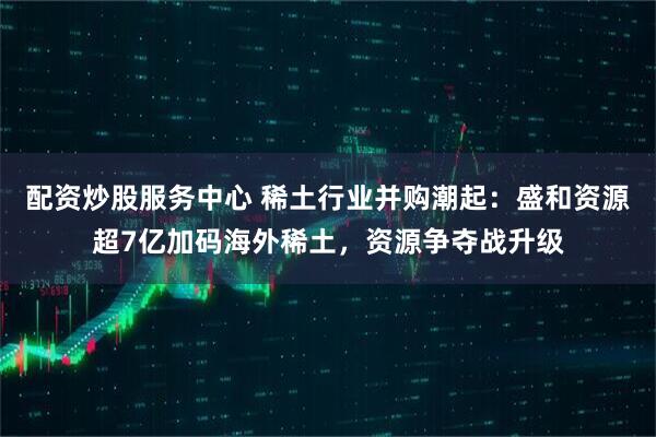 配资炒股服务中心 稀土行业并购潮起：盛和资源超7亿加码海外稀土，资源争夺战升级