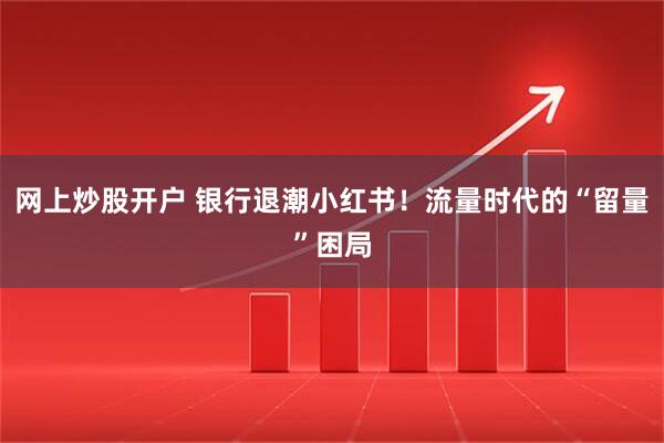 网上炒股开户 银行退潮小红书！流量时代的“留量”困局