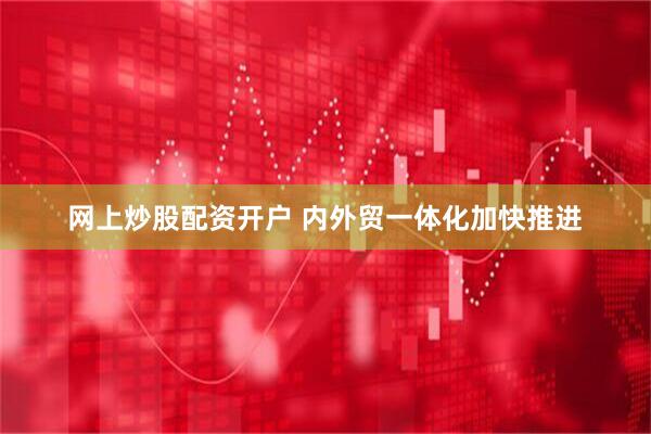 网上炒股配资开户 内外贸一体化加快推进