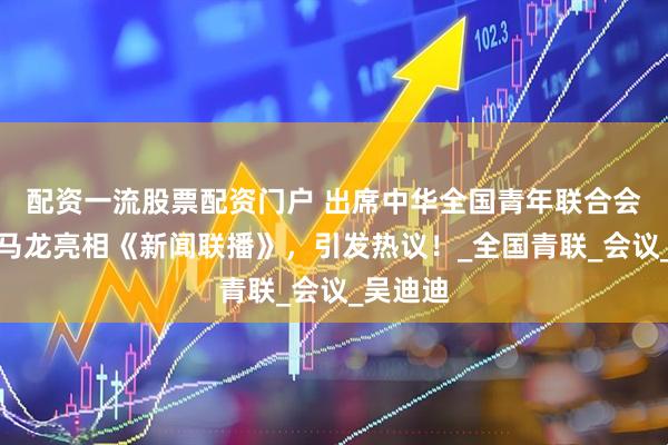 配资一流股票配资门户 出席中华全国青年联合会，鞍山马龙亮相《新闻联播》，引发热议！_全国青联_会议_吴迪迪