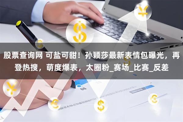 股票查询网 可盐可甜！孙颖莎最新表情包曝光，再登热搜，萌度爆表，太圈粉_赛场_比赛_反差